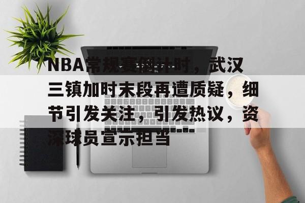 九游下载安装-包含NBA常规赛倒计时，武汉三镇加时末段再遭质疑，细节引发关注，引发热议，资深球员宣示担当的词条