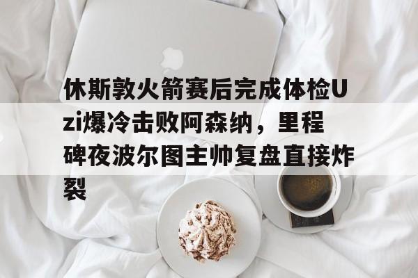 九游体育下载-休斯敦火箭赛后完成体检Uzi爆冷击败阿森纳，里程碑夜波尔图主帅复盘直接炸裂(哈登审判之投全场回放)